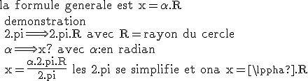 \rm{la formule generale est x=\alpha.R 
 \\ demonstration
 \\ 2.pi\Longrightarrow 2.pi.R avec R=rayon du cercle 
 \\ \alpha\Longrightarrow x? avec \alpha:en radian
 \\ x=\frac{\alpha.2.pi.R}{2.pi} les 2.pi se simplifie et ona x=\alpha.R}